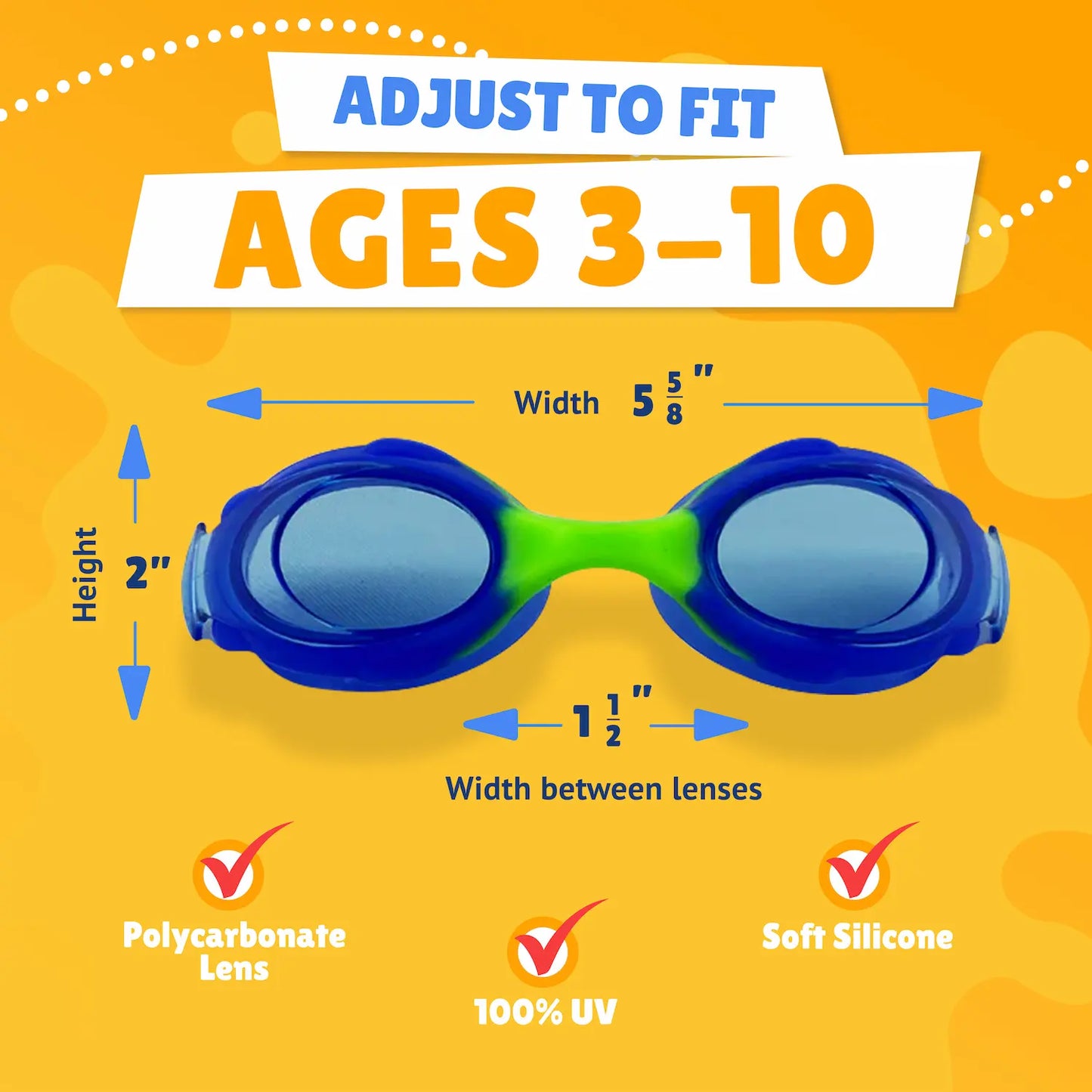 Pictured Lenses. Text reads: Adjust to fit ages 3-10. Polycarbonate lens, 100% UV, Soft Silicone. Measurements of goggles: width 5 5/8 inches. Height 2 inches. Width between lenses 1 1/2 inch lenses.