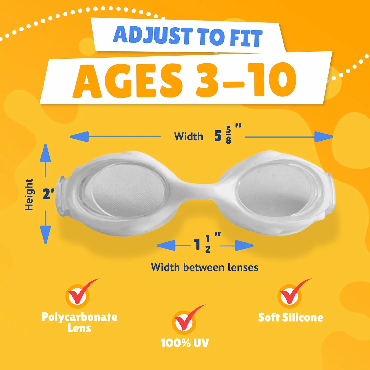 Pictured Lenses. Text reads: Adjust to fit ages 3-10. Polycarbonate lens, 100% UV, Soft Silicone. Measurements of goggles: width 5 5/8 inches. Height 2 inches. Width between lenses 1 1/2 inch lenses.